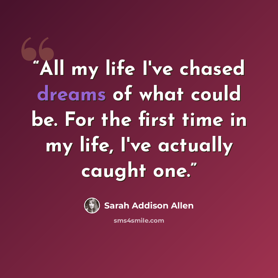 “All my life I've chased dreams of what could be. For the first time in my life, I've actually caught one.” quote by Sarah Addison Allen