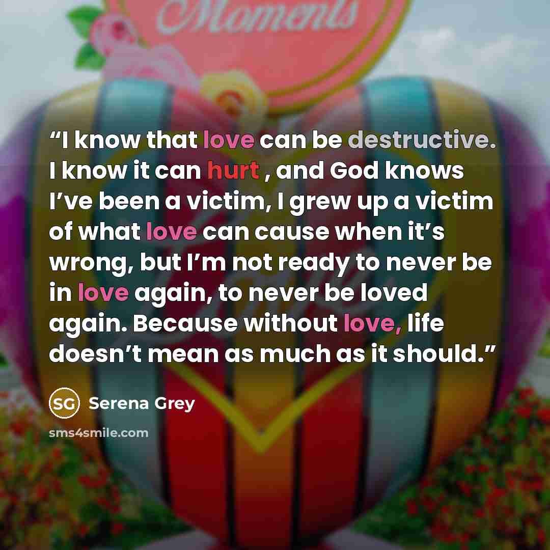“I know that love can be destructive. I know it can hurt , and God knows I’ve been a victim, I grew up a victim of what love can cause when it’s wrong, but I’m not ready to never be in love again, to never be loved again. Because without love, life doesn’t mean as much as it should.” quote by Serena Grey