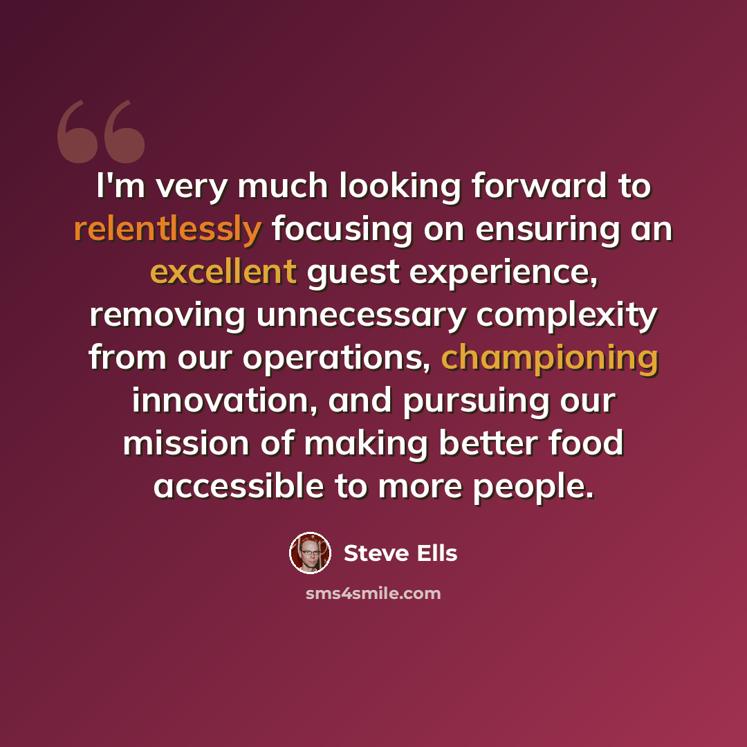 “I'm very much looking forward to relentlessly focusing on ensuring an excellent guest experience, removing unnecessary complexity from our operations, championing innovation, and pursuing our mission of making better food accessible to more people.” quote by Steve Ells