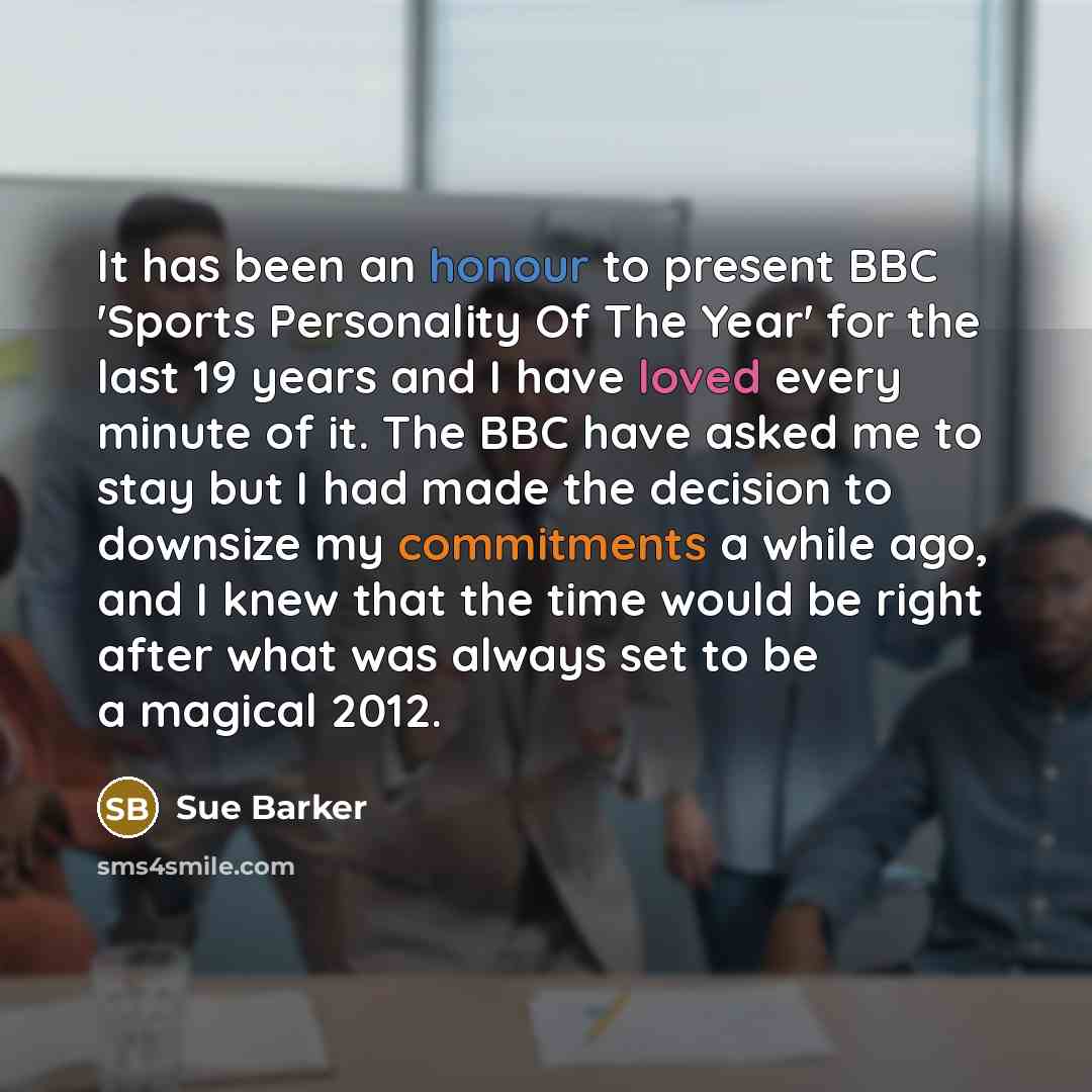 “It has been an honour to present BBC 'Sports Personality Of The Year' for the last 19 years and I have loved every minute of it. The BBC have asked me to stay but I had made the decision to downsize my commitments a while ago, and I knew that the time would be right after what was always set to be…” quote by Sue Barker