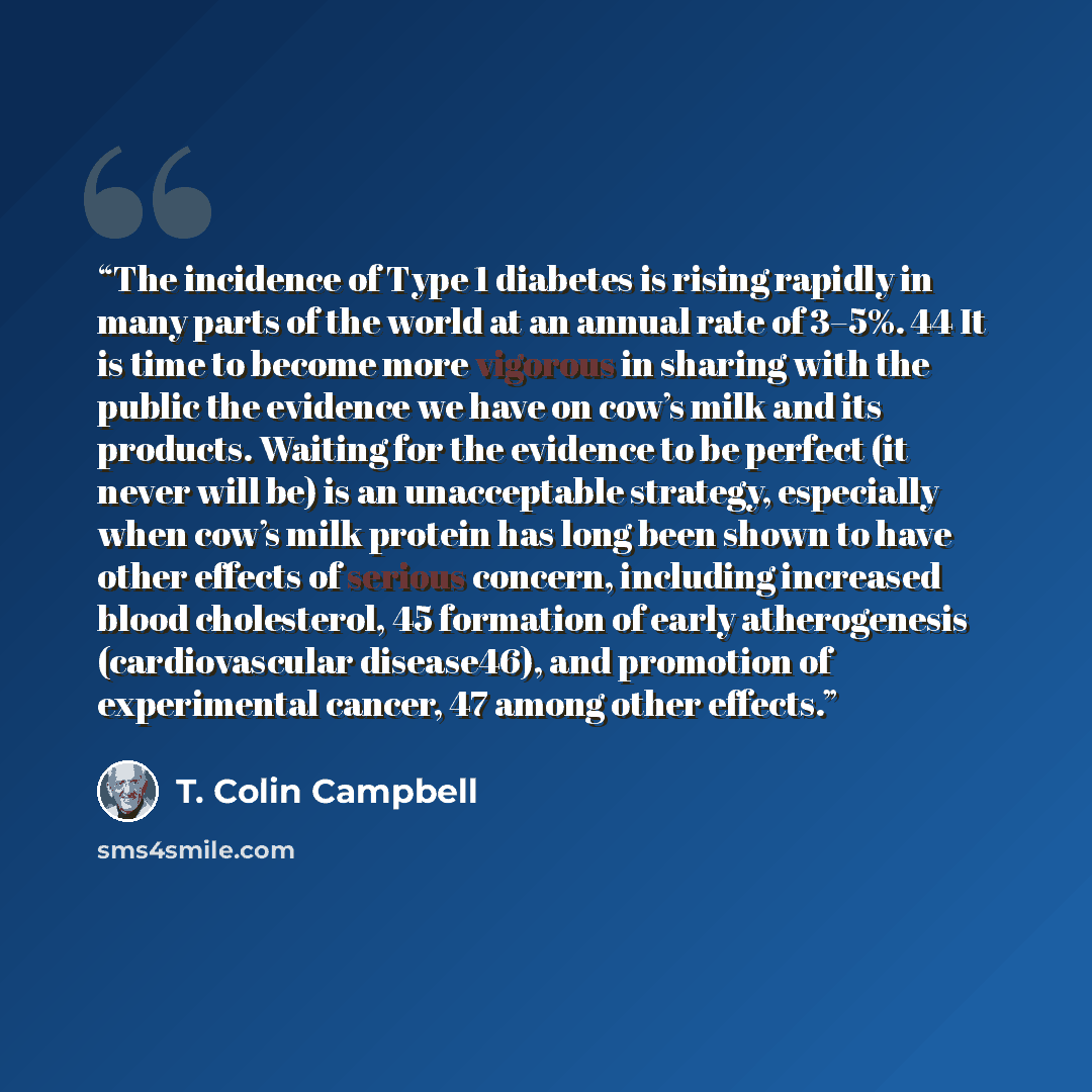 “The incidence of Type 1 diabetes is rising rapidly in many parts of the world at an annual rate of 3–5%. 44 It is time to become more vigorous in sharing with the public the evidence we have on cow’s milk and its products. Waiting for the evidence to be perfect (it never will be) is an…” quote by T. Colin Campbell