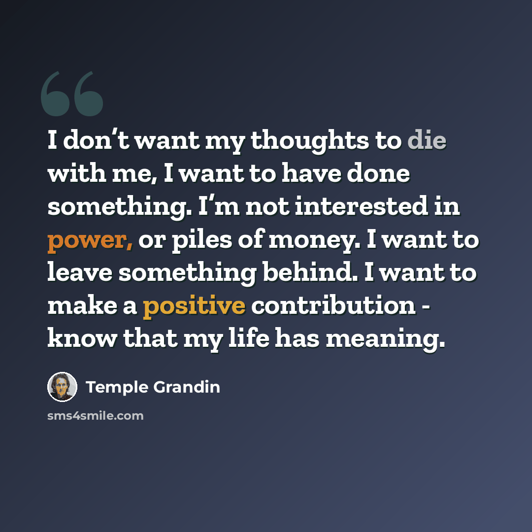 “I don’t want my thoughts to die with me, I want to have done something. I’m not interested in power, or piles of money. I want to leave something behind. I want to make a positive contribution - know that my life has meaning.” quote by Temple Grandin