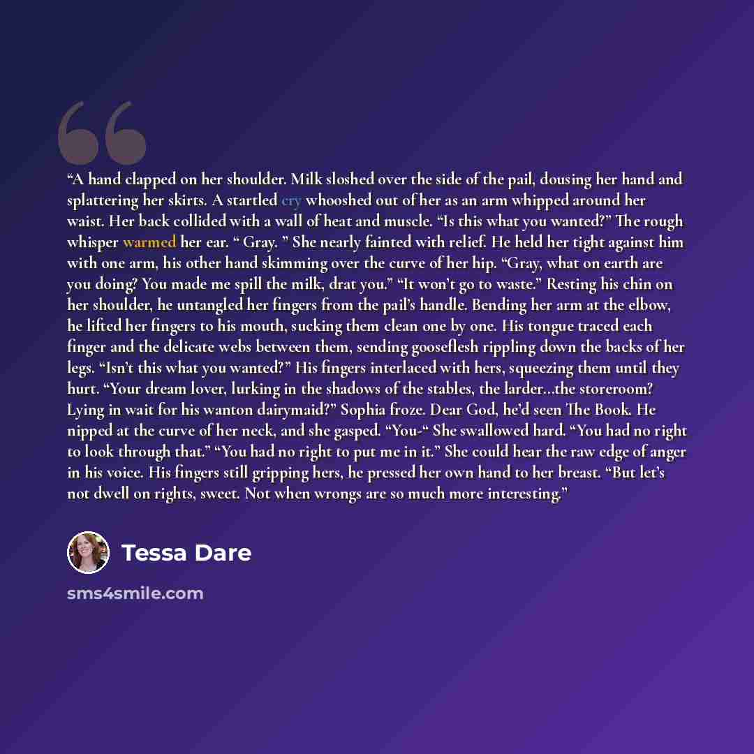 “A hand clapped on her shoulder. Milk sloshed over the side of the pail, dousing her hand and splattering her skirts. A startled cry whooshed out of her as an arm whipped around her waist. Her back collided with a wall of heat and muscle. “Is this what you wanted?” The rough whisper warmed her ear…” quote by Tessa Dare
