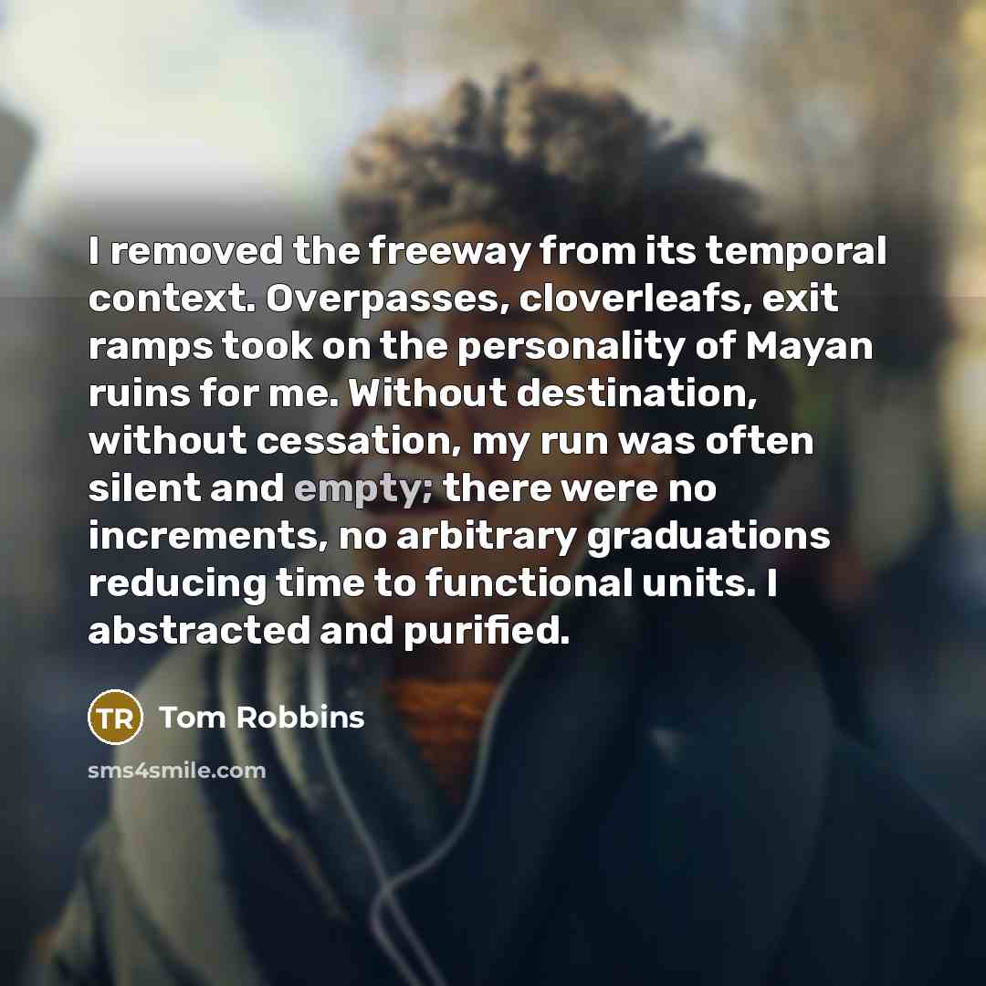 “I removed the freeway from its temporal context. Overpasses, cloverleafs, exit ramps took on the personality of Mayan ruins for me. Without destination, without cessation, my run was often silent and empty; there were no increments, no arbitrary graduations reducing time to functional units. I…” quote by Tom Robbins
