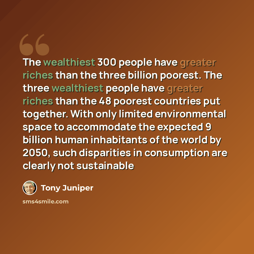 “The wealthiest 300 people have greater riches than the three billion poorest. The three wealthiest people have greater riches than the 48 poorest countries put together. With only limited environmental space to accommodate the expected 9 billion human inhabitants of the world by 2050, such…” quote by Tony Juniper