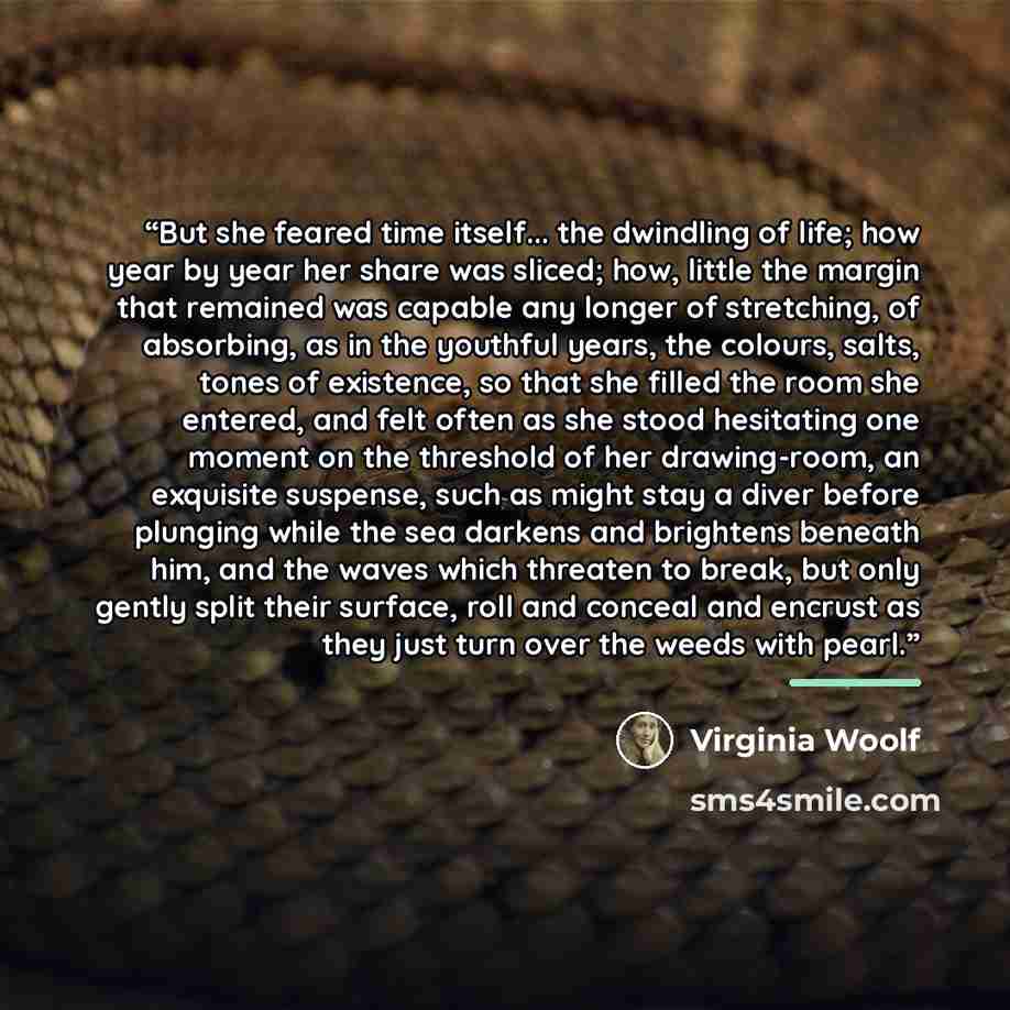 “But she feared time itself... the dwindling of life; how year by year her share was sliced; how, little the margin that remained was capable any longer of stretching, of absorbing, as in the youthful years, the colours, salts, tones of existence, so that she filled the room she entered, and felt…” quote by Virginia Woolf