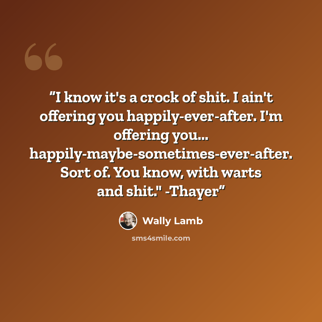 “I know it's a crock of shit. I ain't offering you happily-ever-after. I'm offering you... happily-maybe-sometimes-ever-after. Sort of. You know, with warts and shit." -Thayer” quote by Wally Lamb