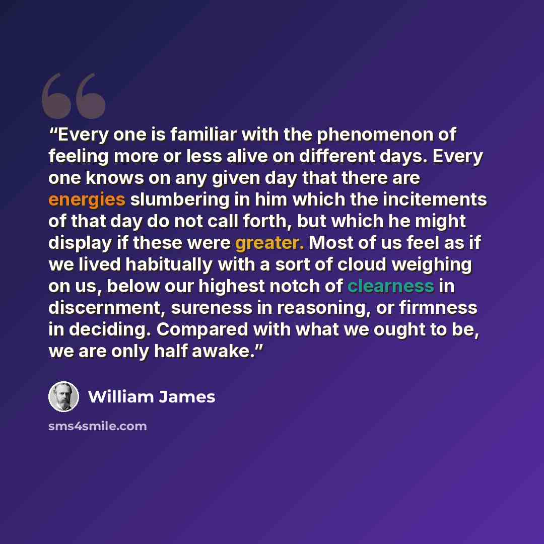 “Every one is familiar with the phenomenon of feeling more or less alive on different days. Every one knows on any given day that there are energies slumbering in him which the incitements of that day do not call forth, but which he might display if these were greater. Most of us feel as if we…” quote by William James