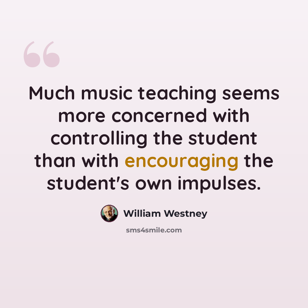 “Much music teaching seems more concerned with controlling the student than with encouraging the student's own impulses.” quote by William Westney
