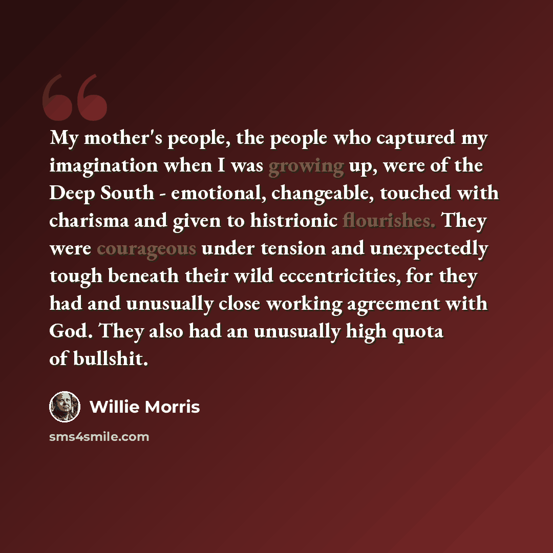 “My mother's people, the people who captured my imagination when I was growing up, were of the Deep South - emotional, changeable, touched with charisma and given to histrionic flourishes. They were courageous under tension and unexpectedly tough beneath their wild eccentricities, for they had and…” quote by Willie Morris