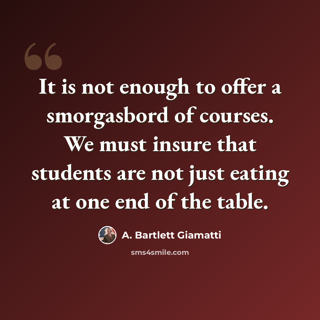 “It is not enough to offer a smorgasbord of courses. We must insure that students are not just eating at one end of the table.” quote by A. Bartlett Giamatti