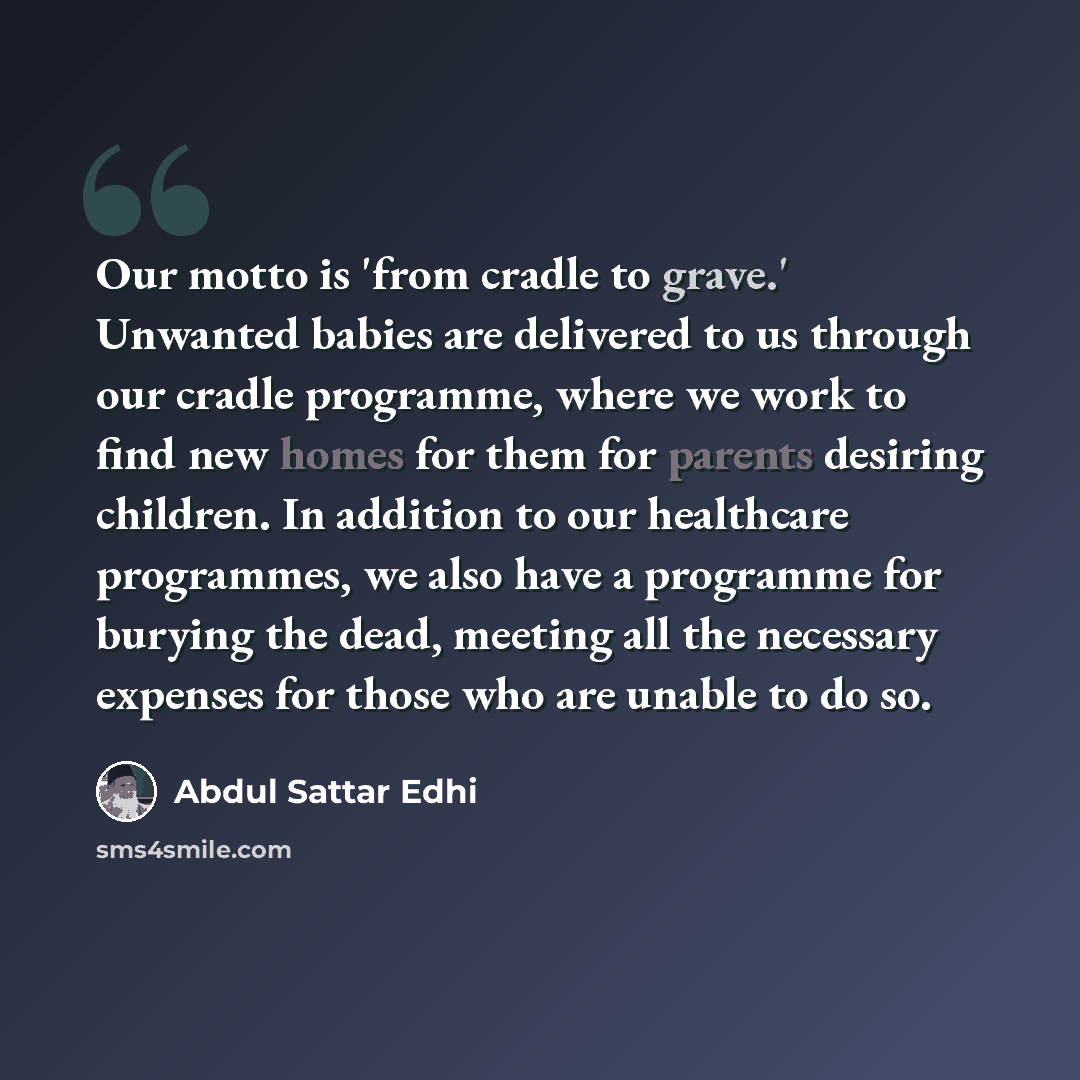 “Our motto is 'from cradle to grave.' Unwanted babies are delivered to us through our cradle programme, where we work to find new homes for them for parents desiring children. In addition to our healthcare programmes, we also have a programme for burying the dead, meeting all the necessary expenses…” quote by Abdul Sattar Edhi