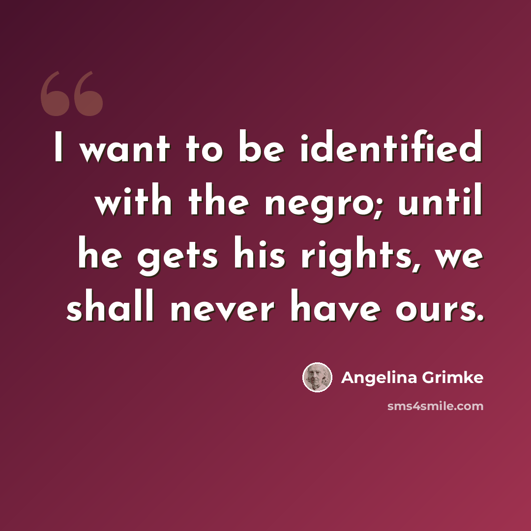 “I want to be identified with the negro; until he gets his rights, we shall never have ours.” quote by Angelina Grimke