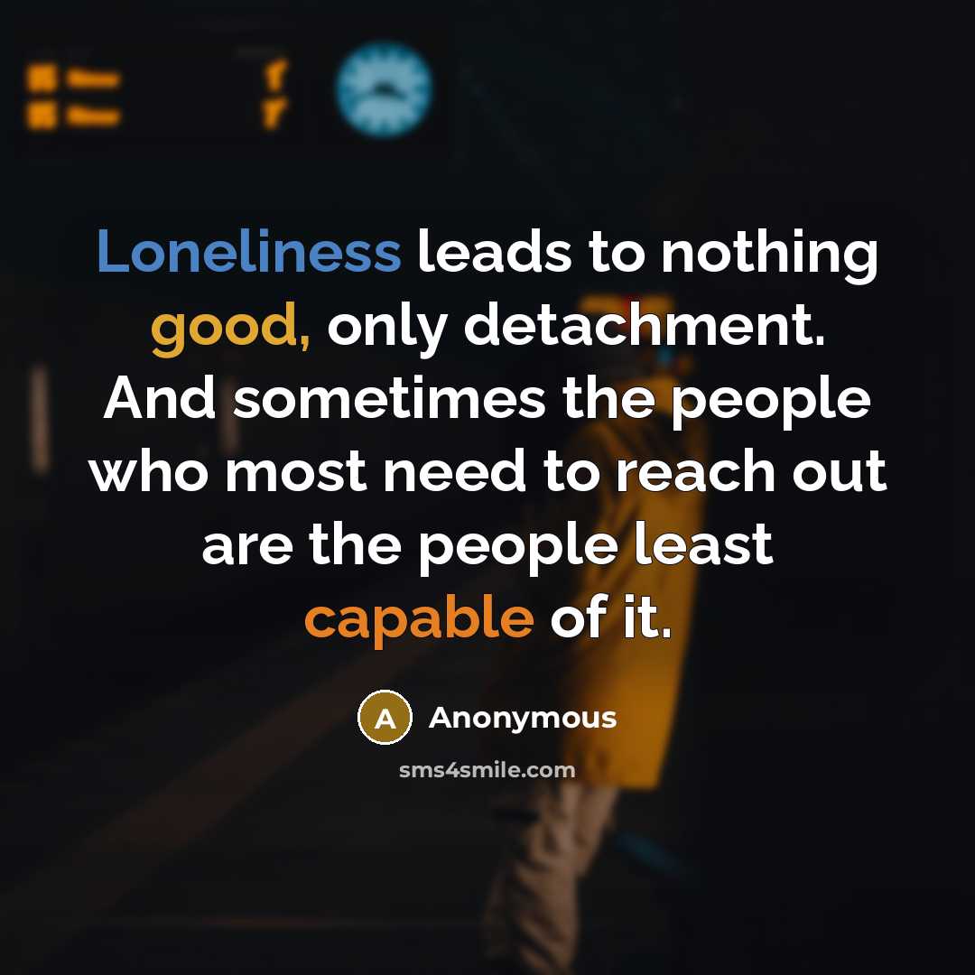 “Loneliness leads to nothing good, only detachment. And sometimes the people who most need to reach out are the people least capable of it.” quote by Anonymous