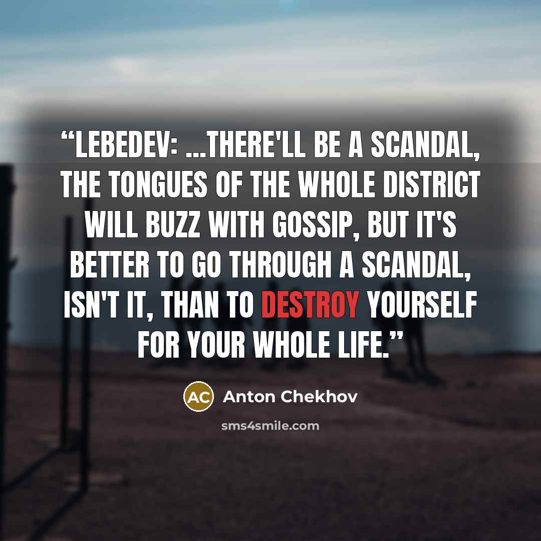 “Lebedev: ...There'll be a scandal, the tongues of the whole district will buzz with gossip, but it's better to go through a scandal, isn't it, than to destroy yourself for your whole life.” quote by Anton Chekhov