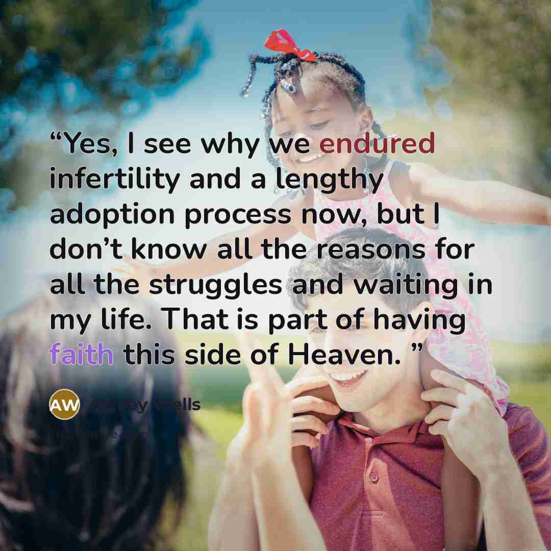 “Yes, I see why we endured infertility and a lengthy adoption process now, but I don’t know all the reasons for all the struggles and waiting in my life. That is part of having faith this side of Heaven.” quote by Ashley Wells
