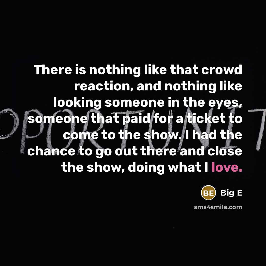 “There is nothing like that crowd reaction, and nothing like looking someone in the eyes, someone that paid for a ticket to come to the show. I had the chance to go out there and close the show, doing what I love.” quote by Big E