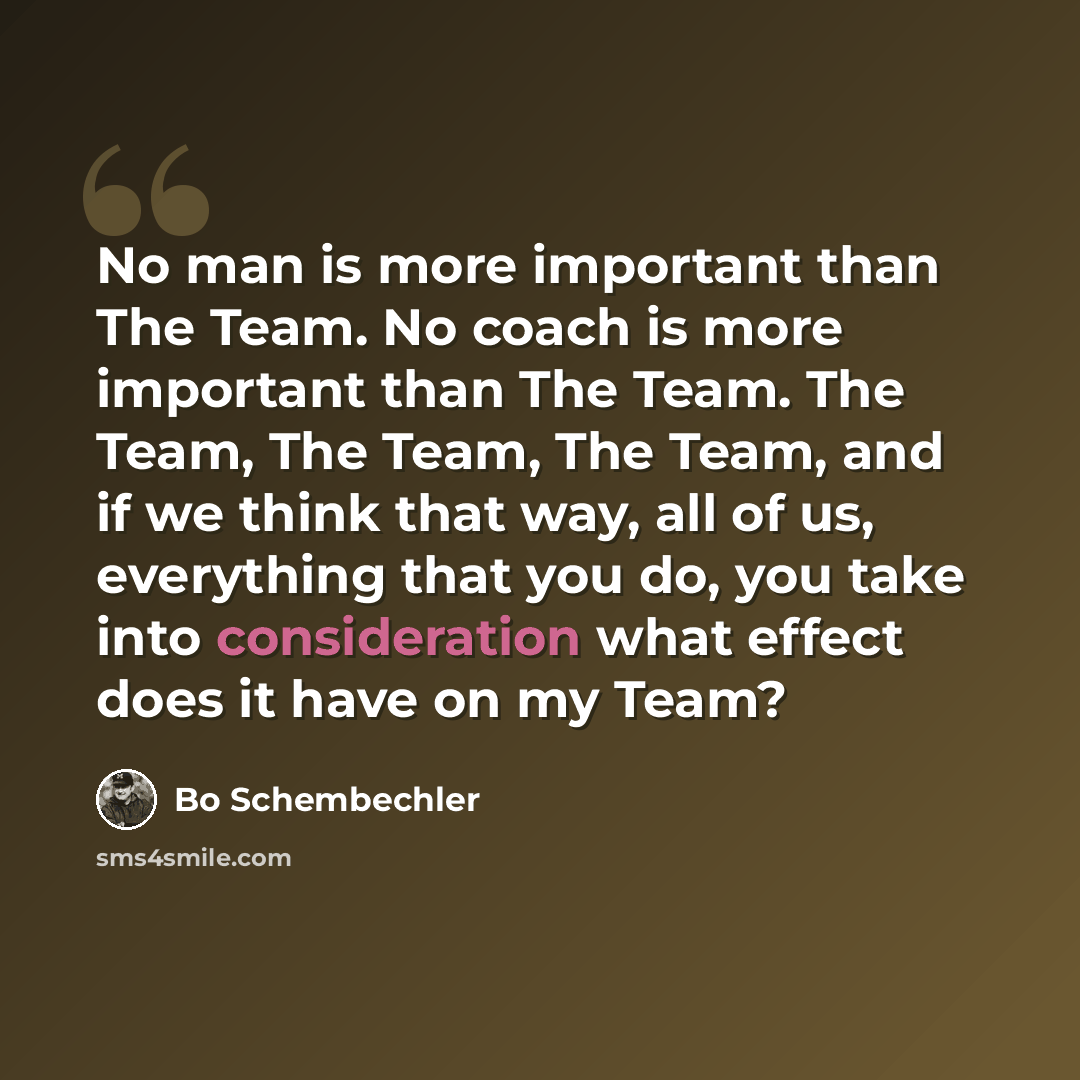 “No man is more important than The Team. No coach is more important than The Team. The Team, The Team, The Team, and if we think that way, all of us, everything that you do, you take into consideration what effect does it have on my Team?” quote by Bo Schembechler