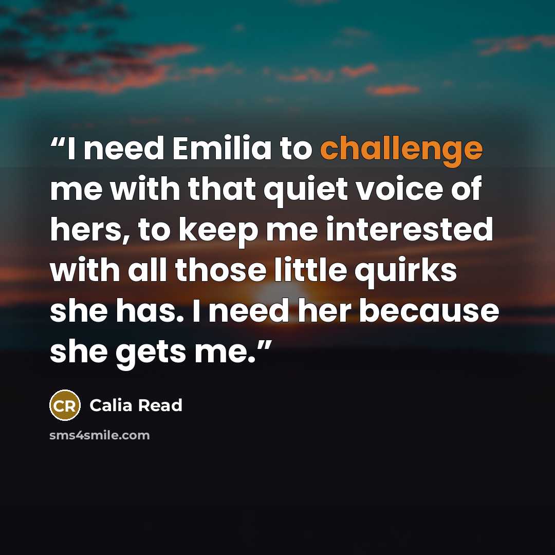 “I need Emilia to challenge me with that quiet voice of hers, to keep me interested with all those little quirks she has. I need her because she gets me.” quote by Calia Read
