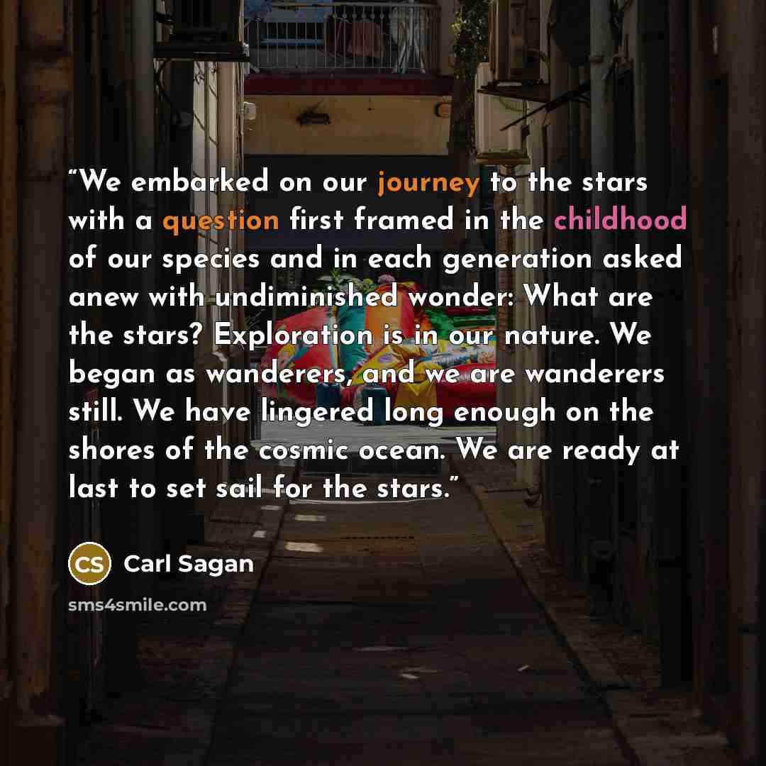 “We embarked on our journey to the stars with a question first framed in the childhood of our species and in each generation asked anew with undiminished wonder: What are the stars? Exploration is in our nature. We began as wanderers, and we are wanderers still. We have lingered long enough on the…” quote by Carl Sagan
