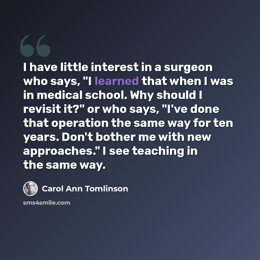 “I have little interest in a surgeon who says, "I learned that when I was in medical school. Why should I revisit it?" or who says, "I've done that operation the same way for ten years. Don't bother me with new approaches." I see teaching in the same way.” quote by Carol Ann Tomlinson