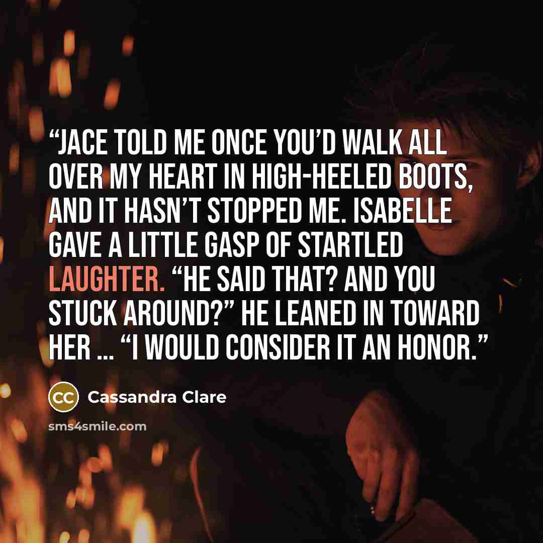 “Jace told me once you’d walk all over my heart in high-heeled boots, and it hasn’t stopped me. Isabelle gave a little gasp of startled laughter. “He said that? And you stuck around?” He leaned in toward her … “I would consider it an honor.” quote by Cassandra Clare