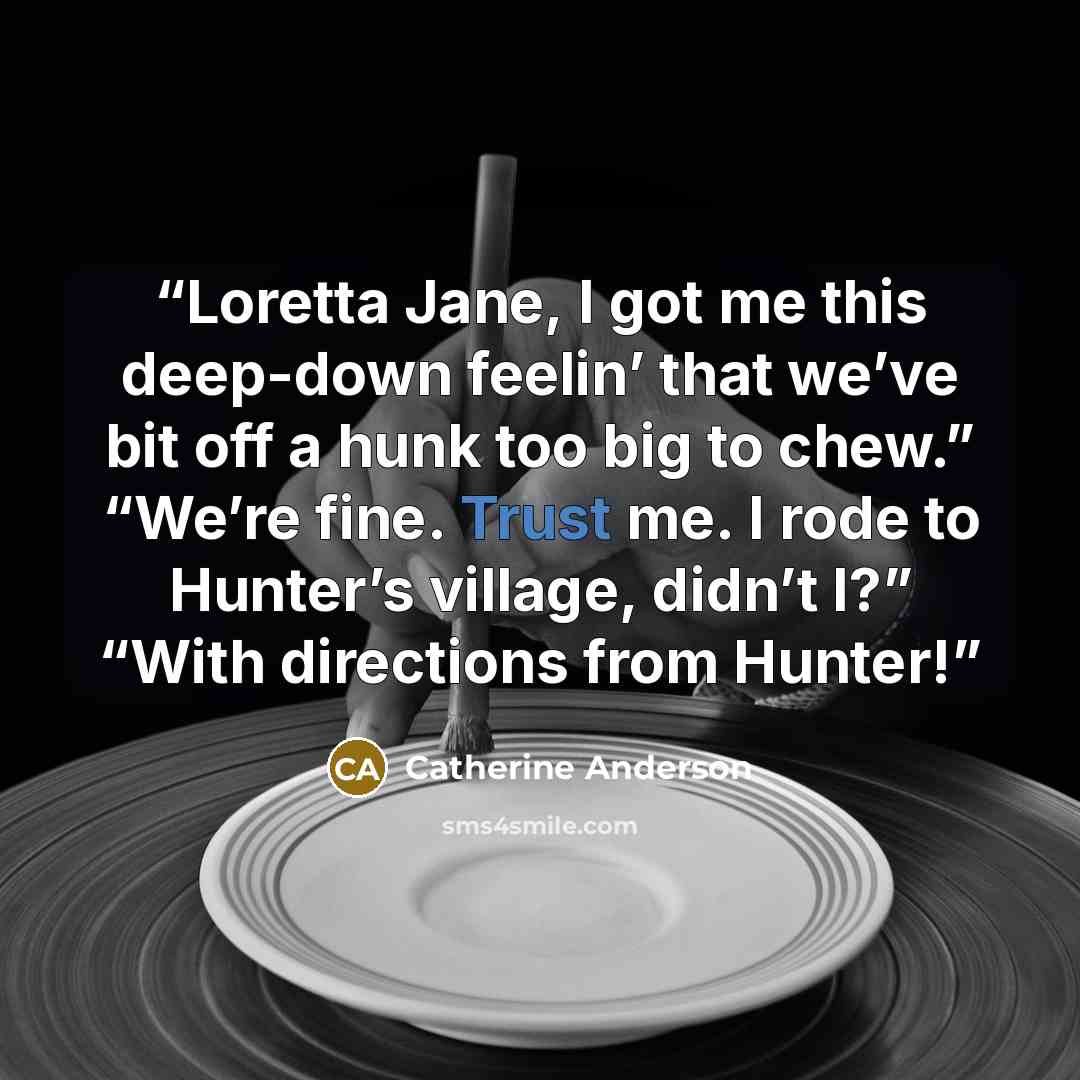 “Loretta Jane, I got me this deep-down feelin’ that we’ve bit off a hunk too big to chew.” “We’re fine. Trust me. I rode to Hunter’s village, didn’t I?” “With directions from Hunter!” quote by Catherine Anderson
