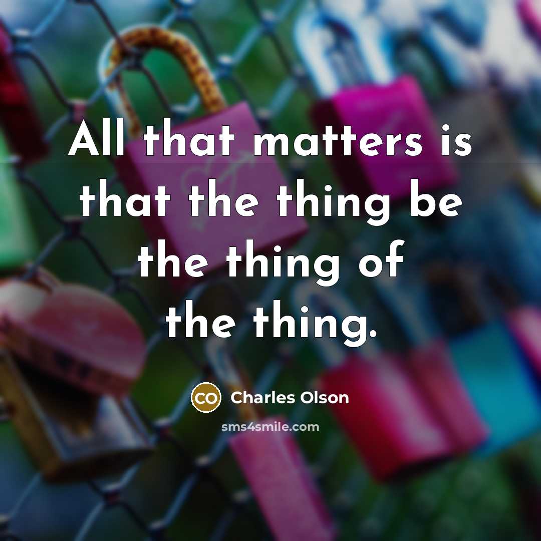 “All that matters is that the thing be the thing of the thing.” quote by Charles Olson