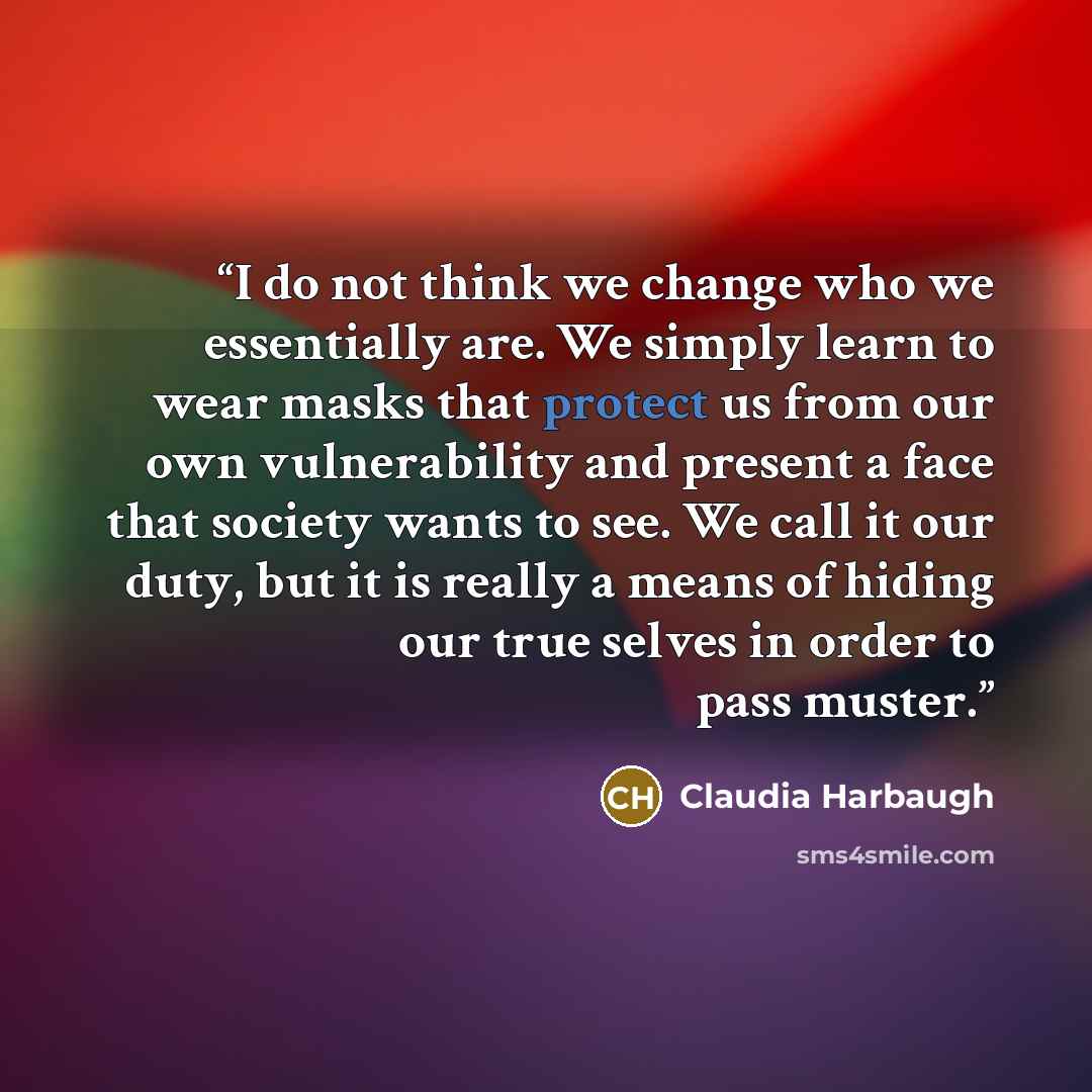 “I do not think we change who we essentially are. We simply learn to wear masks that protect us from our own vulnerability and present a face that society wants to see. We call it our duty, but it is really a means of hiding our true selves in order to pass muster.” quote by Claudia Harbaugh