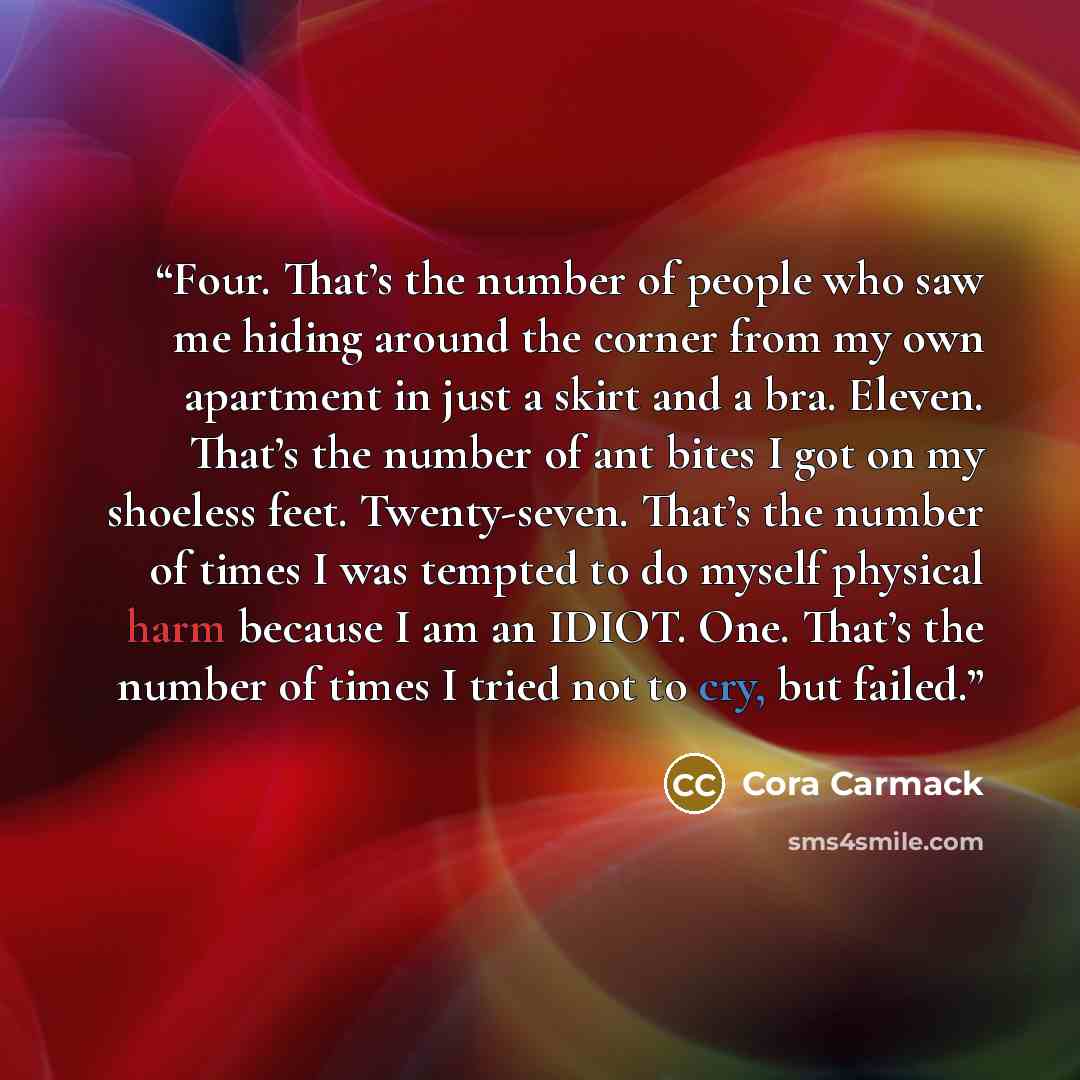 “Four. That’s the number of people who saw me hiding around the corner from my own apartment in just a skirt and a bra. Eleven. That’s the number of ant bites I got on my shoeless feet. Twenty-seven. That’s the number of times I was tempted to do myself physical harm because I am an IDIOT. One…” quote by Cora Carmack