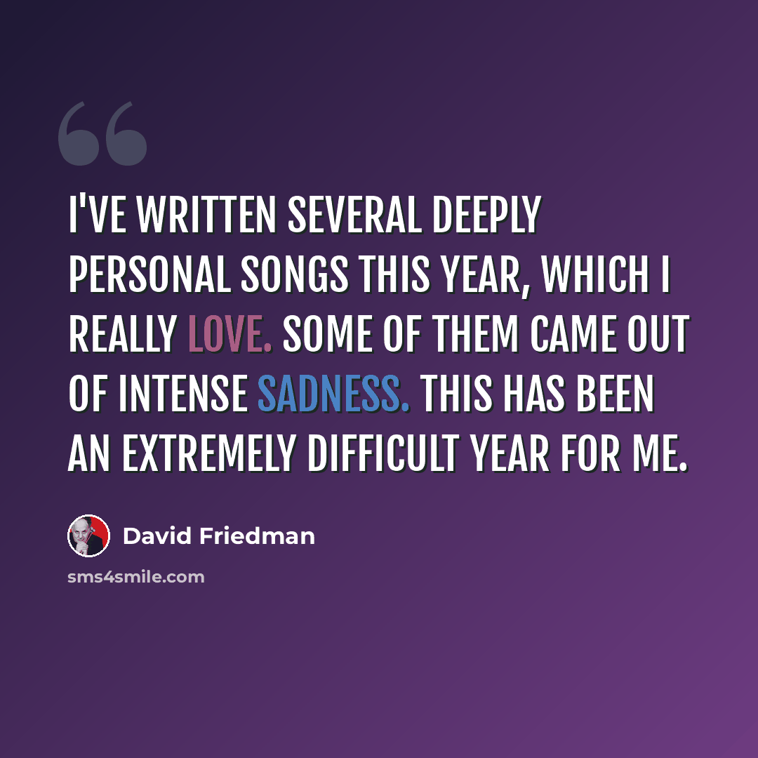 “I've written several deeply personal songs this year, which I really love. Some of them came out of intense sadness. This has been an extremely difficult year for me.” quote by David Friedman