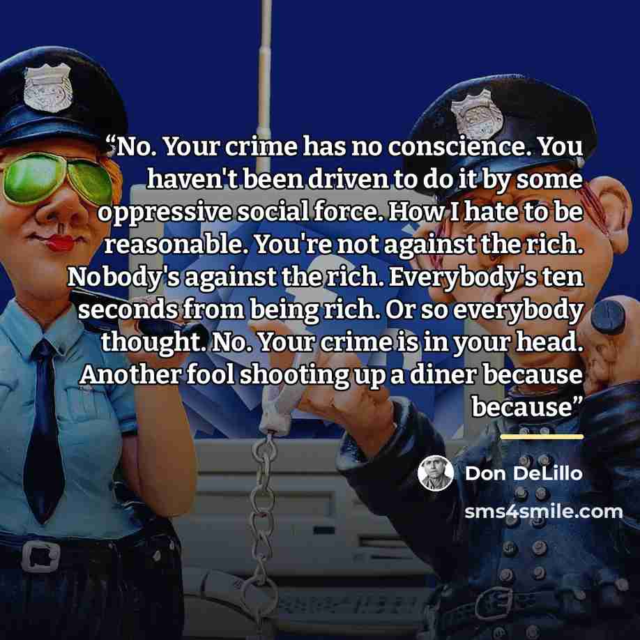 “No. Your crime has no conscience. You haven't been driven to do it by some oppressive social force. How I hate to be reasonable. You're not against the rich. Nobody's against the rich. Everybody's ten seconds from being rich. Or so everybody thought. No. Your crime is in your head. Another fool…” quote by Don DeLillo