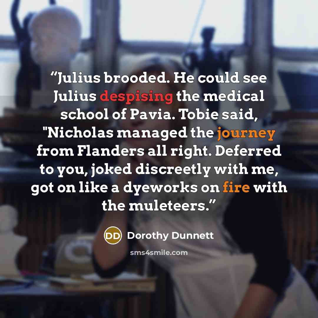 “Julius brooded. He could see Julius despising the medical school of Pavia. Tobie said, "Nicholas managed the journey from Flanders all right. Deferred to you, joked discreetly with me, got on like a dyeworks on fire with the muleteers.” quote by Dorothy Dunnett