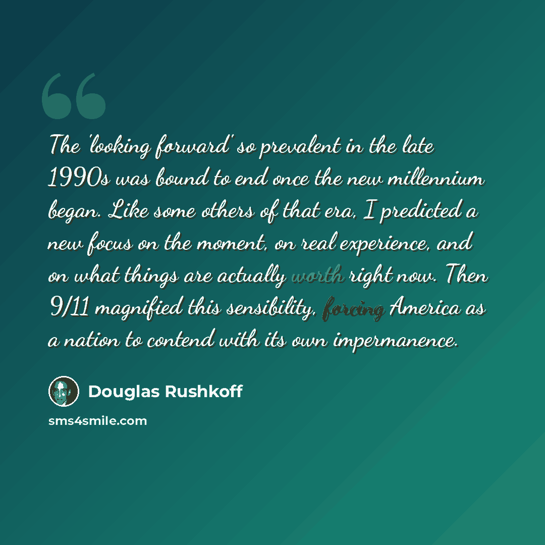 “The 'looking forward' so prevalent in the late 1990s was bound to end once the new millennium began. Like some others of that era, I predicted a new focus on the moment, on real experience, and on what things are actually worth right now. Then 9/11 magnified this sensibility, forcing America as a…” quote by Douglas Rushkoff