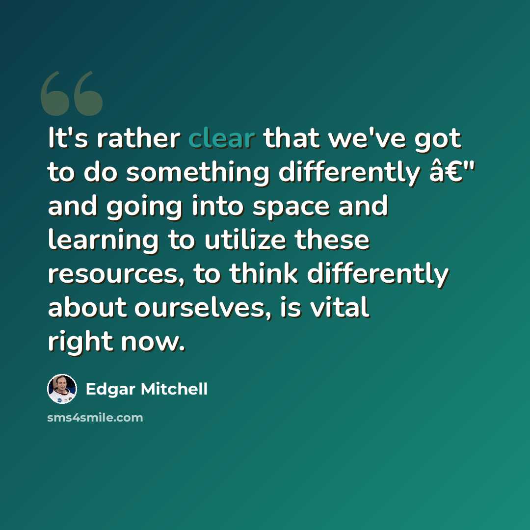 “It's rather clear that we've got to do something differently â€" and going into space and learning to utilize these resources, to think differently about ourselves, is vital right now.” quote by Edgar Mitchell