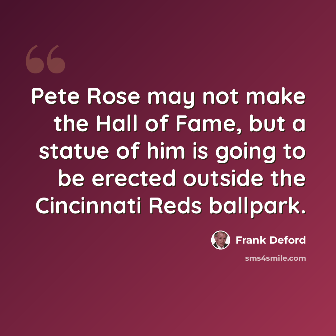 “Pete Rose may not make the Hall of Fame, but a statue of him is going to be erected outside the Cincinnati Reds ballpark.” quote by Frank Deford