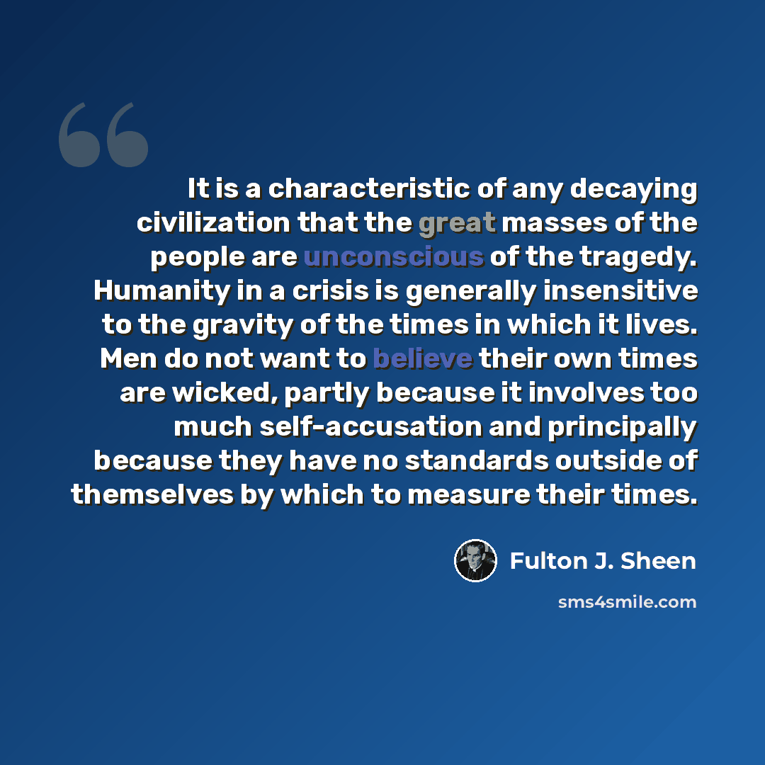 “It is a characteristic of any decaying civilization that the great masses of the people are unconscious of the tragedy. Humanity in a crisis is generally insensitive to the gravity of the times in which it lives. Men do not want to believe their own times are wicked, partly because it involves too…” quote by Fulton J. Sheen