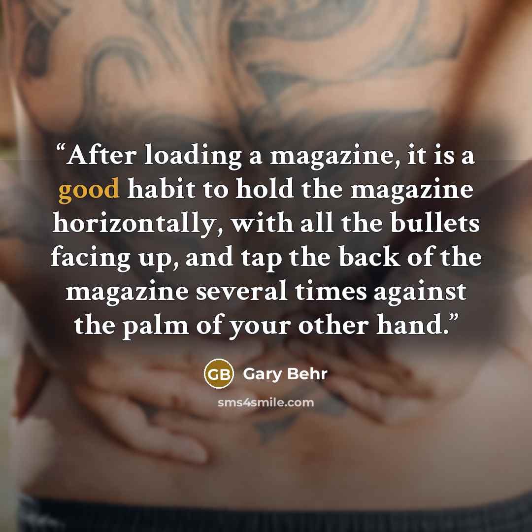 “After loading a magazine, it is a good habit to hold the magazine horizontally, with all the bullets facing up, and tap the back of the magazine several times against the palm of your other hand.” quote by Gary Behr