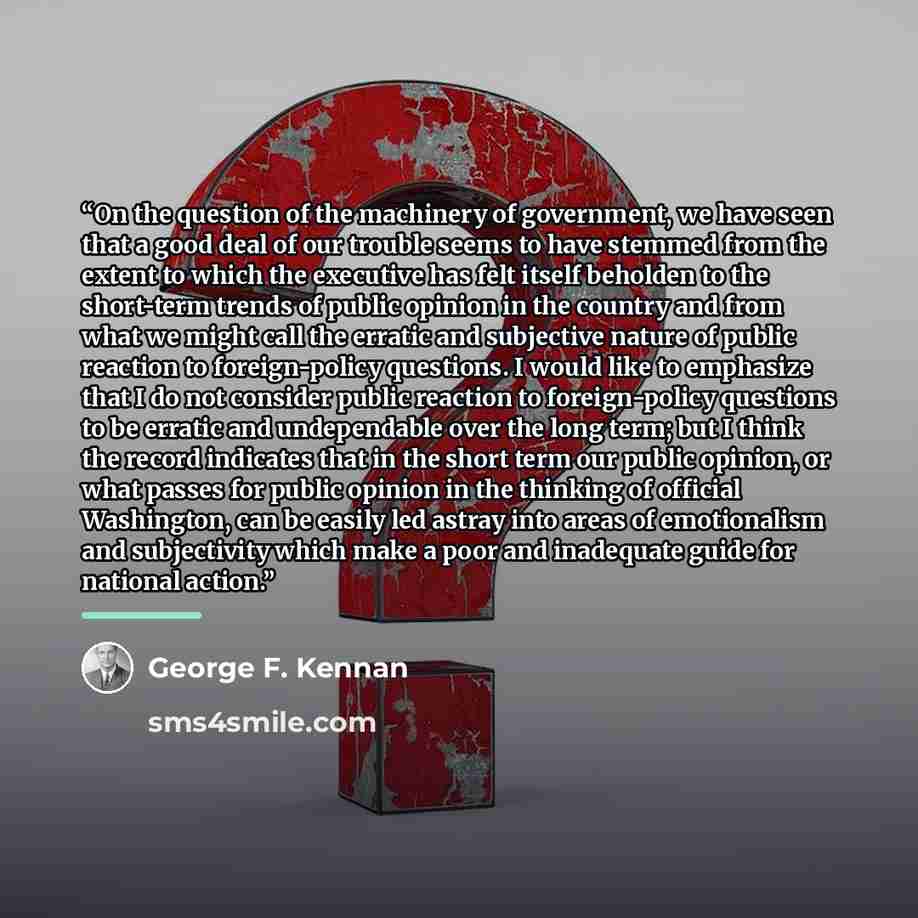 “On the question of the machinery of government, we have seen that a good deal of our trouble seems to have stemmed from the extent to which the executive has felt itself beholden to the short-term trends of public opinion in the country and from what we might call the erratic and subjective nature…” quote by George F. Kennan