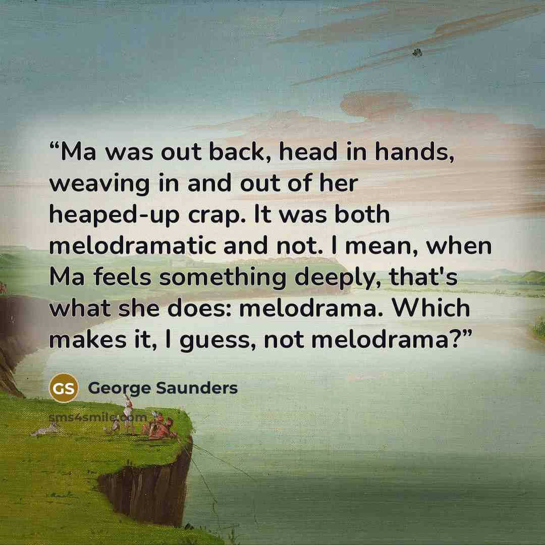 “Ma was out back, head in hands, weaving in and out of her heaped-up crap. It was both melodramatic and not. I mean, when Ma feels something deeply, that's what she does: melodrama. Which makes it, I guess, not melodrama?” quote by George Saunders