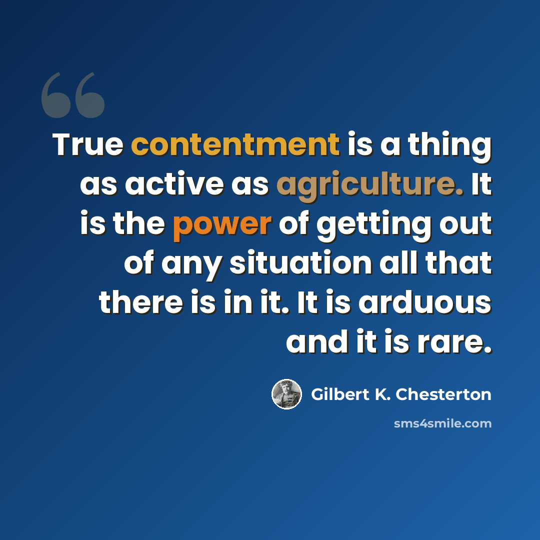 “True contentment is a thing as active as agriculture. It is the power of getting out of any situation all that there is in it. It is arduous and it is rare.” quote by Gilbert K. Chesterton