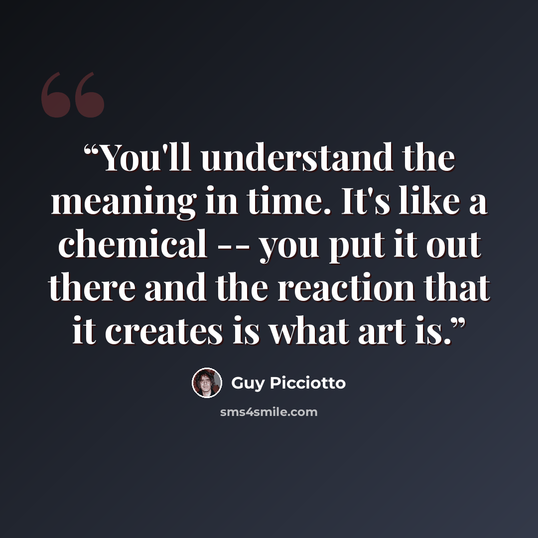 “You'll understand the meaning in time. It's like a chemical -- you put it out there and the reaction that it creates is what art is.” quote by Guy Picciotto