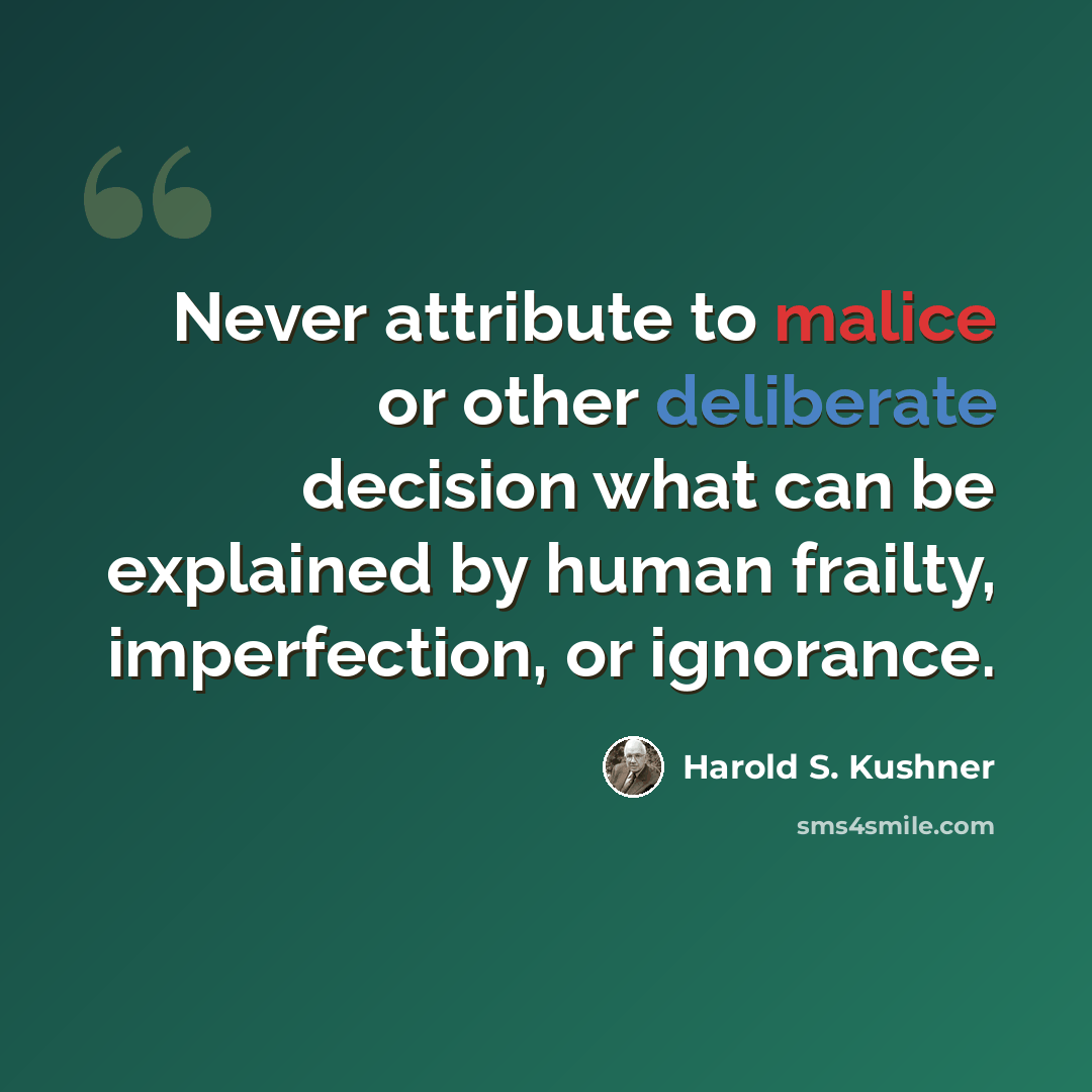 “Never attribute to malice or other deliberate decision what can be explained by human frailty, imperfection, or ignorance.” quote by Harold S. Kushner