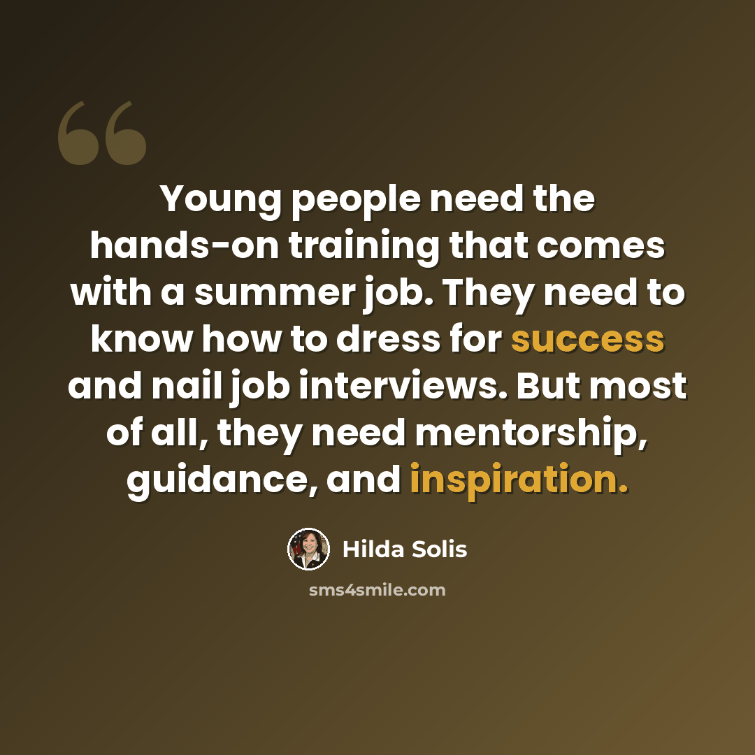 “Young people need the hands-on training that comes with a summer job. They need to know how to dress for success and nail job interviews. But most of all, they need mentorship, guidance, and inspiration.” quote by Hilda Solis