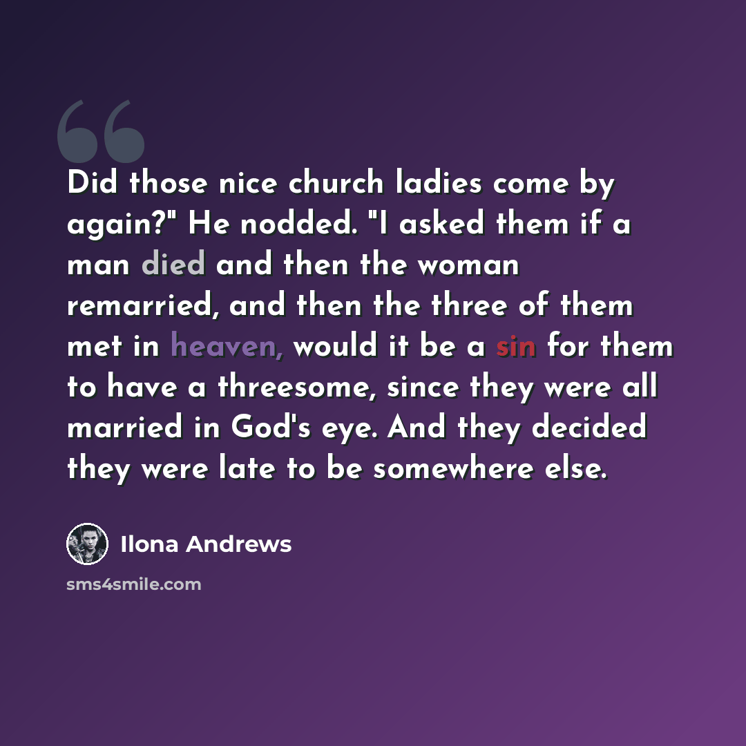 “Did those nice church ladies come by again?" He nodded. "I asked them if a man died and then the woman remarried, and then the three of them met in heaven, would it be a sin for them to have a threesome, since they were all married in God's eye. And they decided they were late to be somewhere else.” quote by Ilona Andrews
