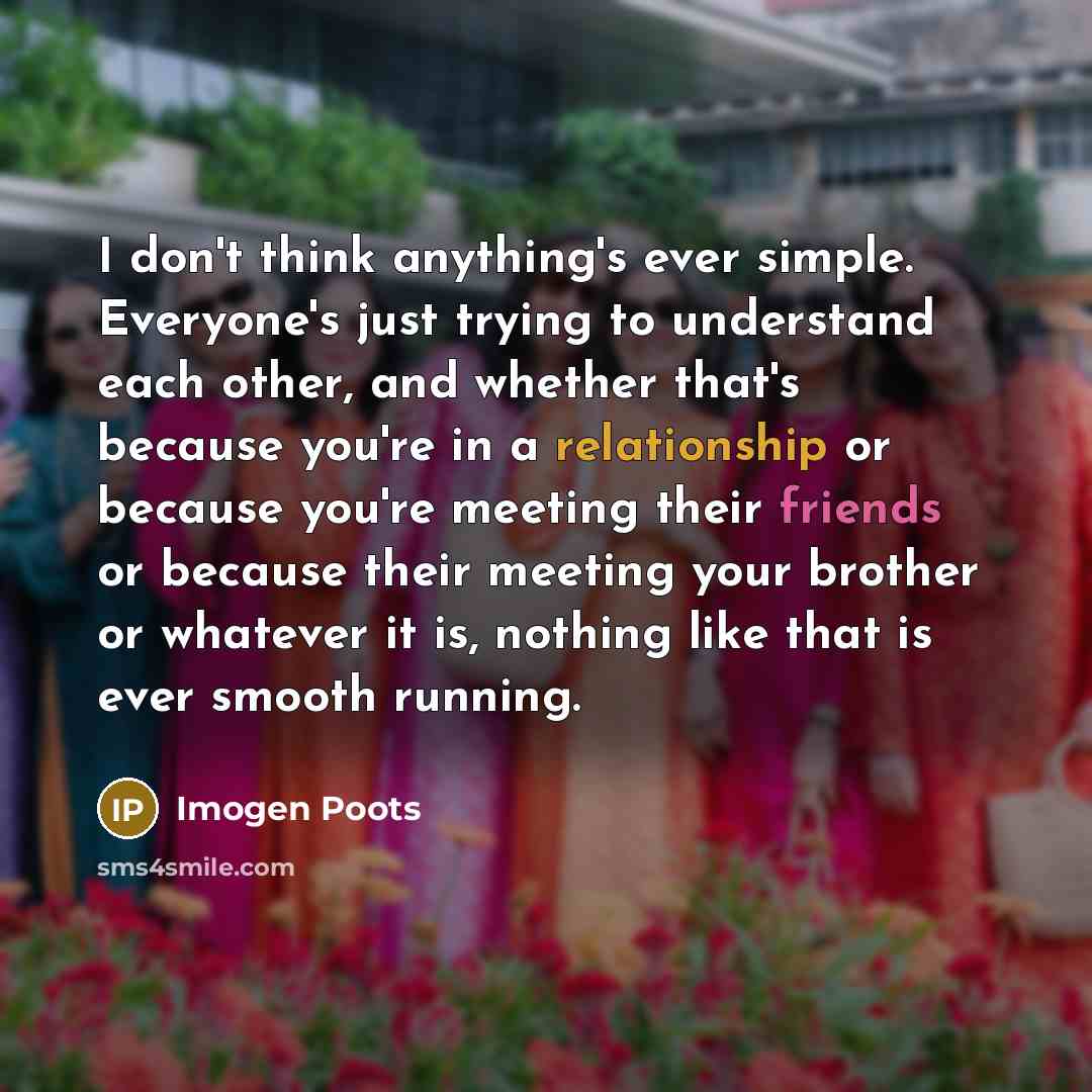 “I don't think anything's ever simple. Everyone's just trying to understand each other, and whether that's because you're in a relationship or because you're meeting their friends or because their meeting your brother or whatever it is, nothing like that is ever smooth running.” quote by Imogen Poots