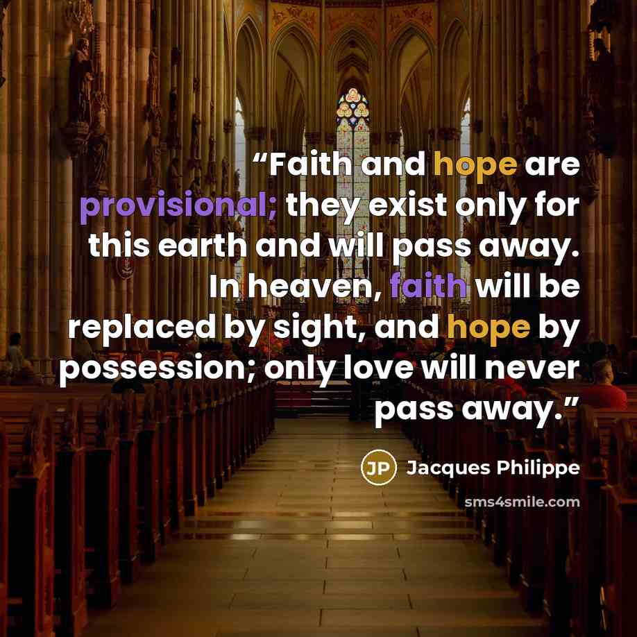 “Faith and hope are provisional; they exist only for this earth and will pass away. In heaven, faith will be replaced by sight, and hope by possession; only love will never pass away.” quote by Jacques Philippe
