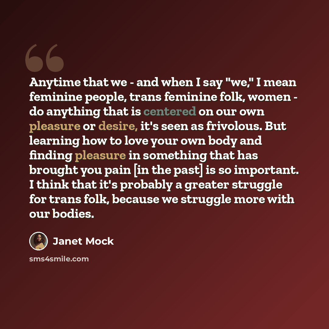 “Anytime that we - and when I say "we," I mean feminine people, trans feminine folk, women - do anything that is centered on our own pleasure or desire, it's seen as frivolous. But learning how to love your own body and finding pleasure in something that has brought you pain [in the past] is so…” quote by Janet Mock