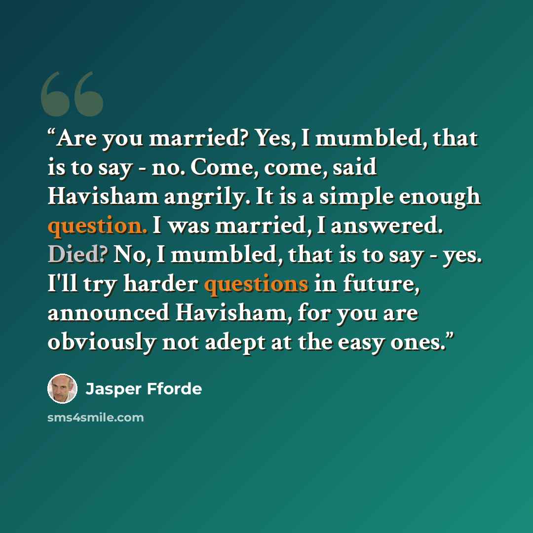 “Are you married? Yes, I mumbled, that is to say - no. Come, come, said Havisham angrily. It is a simple enough question. I was married, I answered. Died? No, I mumbled, that is to say - yes. I'll try harder questions in future, announced Havisham, for you are obviously not adept at the easy ones.” quote by Jasper Fforde