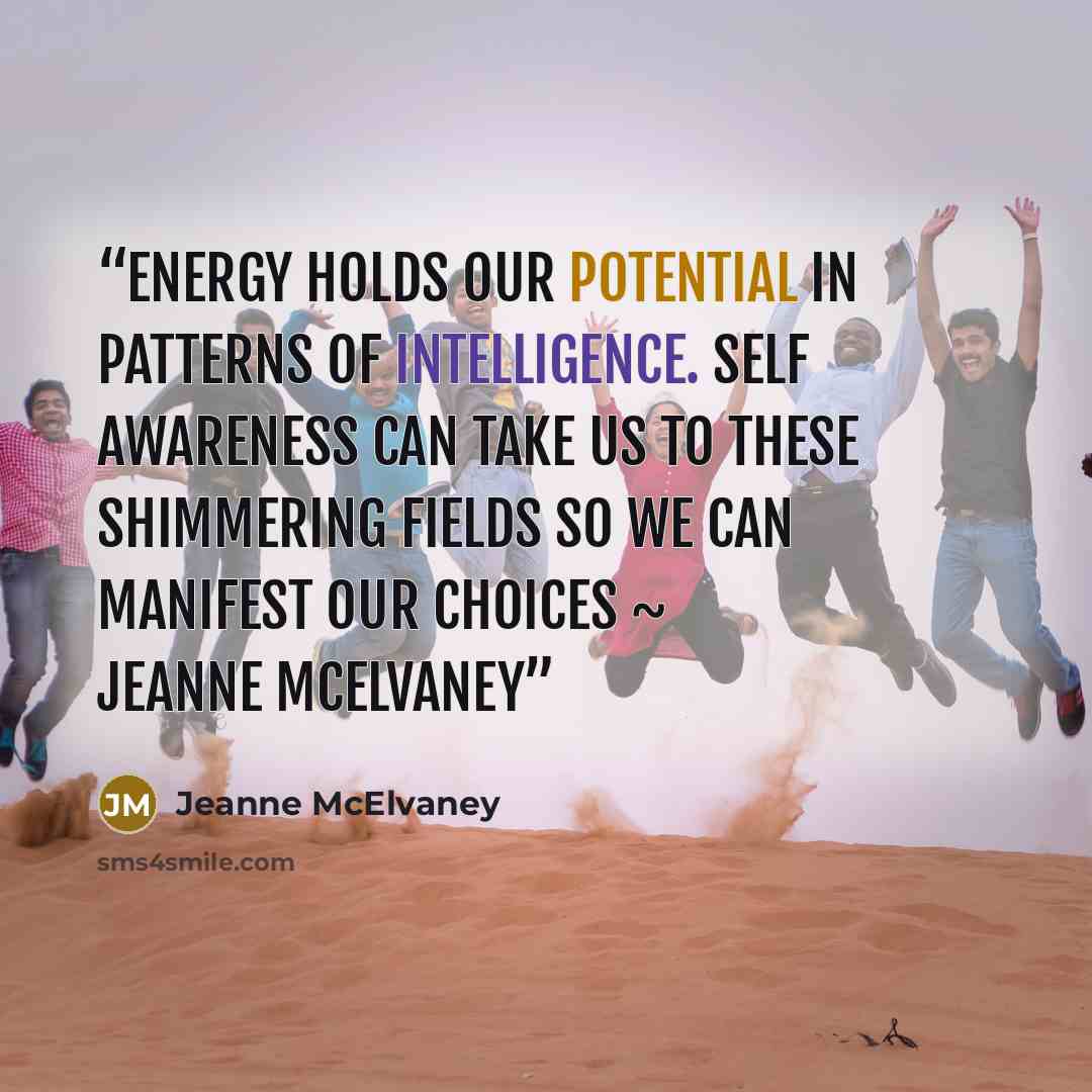 “Energy holds our potential in patterns of intelligence. Self awareness can take us to these shimmering fields so we can manifest our choices ~ Jeanne McElvaney” quote by Jeanne McElvaney